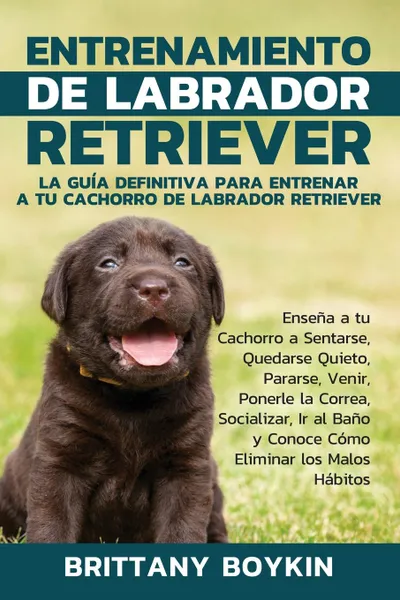 Обложка книги Entrenamiento de Labrador Retriever. La Guia Definitiva para Entrenar a tu Cachorro de Labrador Retriever: Ensena a tu Cachorro a Sentarse, Quedarse Quieto, Pararse, Venir, Ponerle la Correa, Socializar, Ir al Bano y Conoce Como Eliminar los Malos..., Brittany Boykin