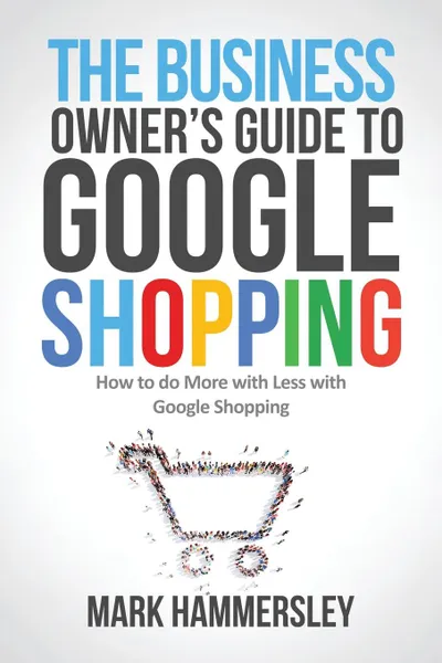 Обложка книги The Business Owner's Guide to Google Shopping. How to Do More with Less with Google Shopping, Mark R Hammersley