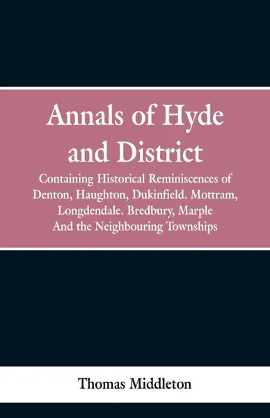 Обложка книги Annals of Hyde and District. Containing Historical Reminiscences of Denton, Haughton, Dukinfield. Mottram, Longdendale. Bredbury, Marple. And the Neighbouring Townships, Thomas Middleton