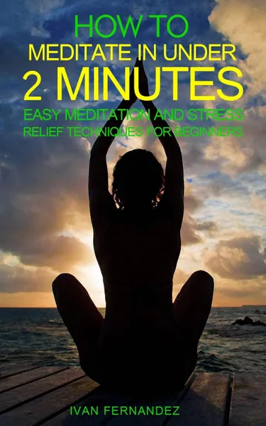 Обложка книги How to Meditate in Under 2 Minutes. Easy Meditation and Stress Relief Techniques for Beginners, Ivan Fernandez