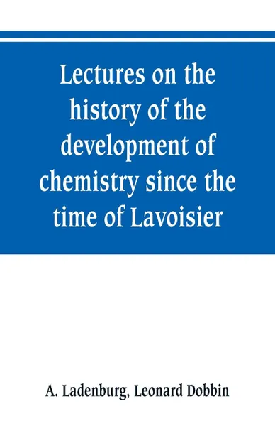 Обложка книги Lectures on the history of the development of chemistry since the time of Lavoisier, A. Ladenburg, Leonard Dobbin