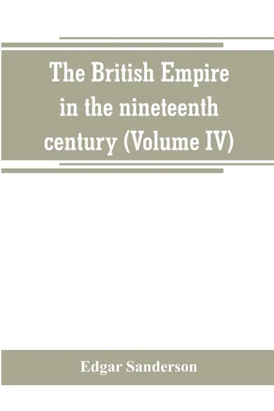 Обложка книги The British Empire in the nineteenth century. its progress and expansion at home and abroad : comprising a description and history of the British colonies and dependencies (Volume IV), Edgar Sanderson