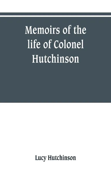 Обложка книги Memoirs of the life of Colonel Hutchinson, Governor of Nottingham Castle and Town, representative of the County of Nottingham in the Long Parliament, and of the Town of Nottingham in the first parliament of Charles the Second, with original anecdo..., Lucy Hutchinson