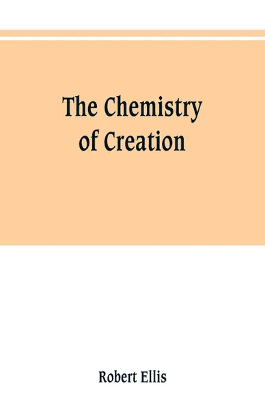 Обложка книги The chemistry of creation. being a sketch of the chemical phenomena of the earth, the air, the ocean, Robert Ellis