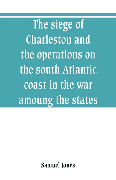 Обложка книги The siege of Charleston and the operations on the south Atlantic coast in the war amoung the states, Samuel Jones
