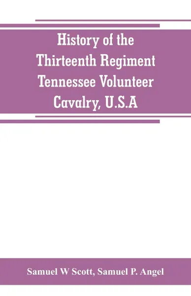 Обложка книги History of the Thirteenth Regiment, Tennessee Volunteer Cavalry, U.S.A. including a narrative of the bridge burning, the Carter County Rebellion, and the loyalty, heroism and suffering of the Union men and women of Carter and Johnson Counties, Ten..., Samuel W Scott, Samuel P. Angel