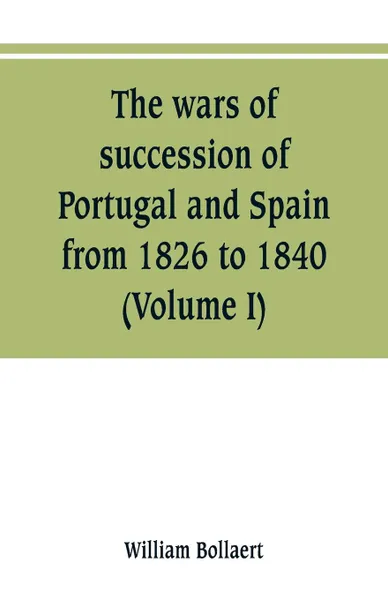 Обложка книги The wars of succession of Portugal and Spain, from 1826 to 1840. with resume of the political history of Portugal and Spain to the present time (Volume I), William Bollaert