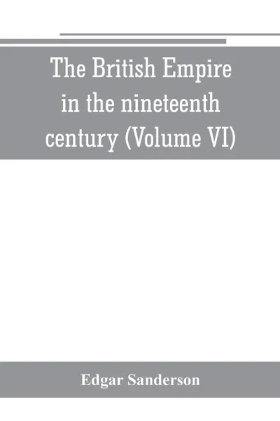 Обложка книги The British Empire in the nineteenth century. its progress and expansion at home and abroad : comprising a description and history of the British colonies and dependencies (Volume VI), Edgar Sanderson