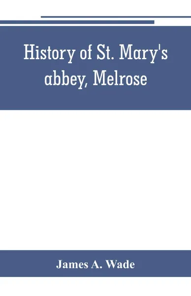 Обложка книги History of St. Mary's abbey, Melrose, the monastery of old Melrose, and the town and parish of Melrose, James A. Wade