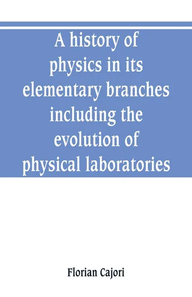 Обложка книги A history of physics in its elementary branches, including the evolution of physical laboratories, Florian Cajori