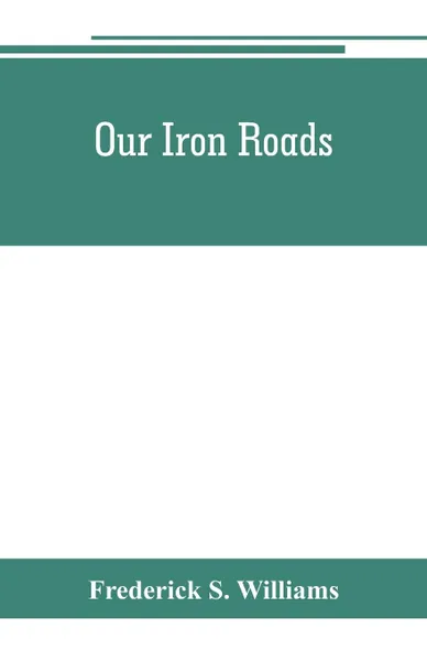 Обложка книги Our iron roads. their history, construction and administration, Frederick S. Williams