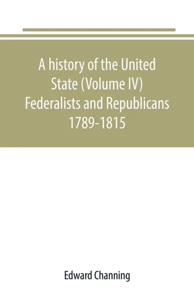 Обложка книги A history of the United State (Volume IV) Federalists and Republicans 1789-1815, Edward Channing