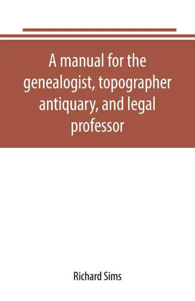 Обложка книги A manual for the genealogist, topographer, antiquary, and legal professor, consising of descriptions of public records; parochial and other registers; wills; county and family histories; heraldic collections in public libraries, etc., Richard Sims