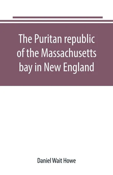 Обложка книги The Puritan republic of the Massachusetts bay in New England, Daniel Wait Howe