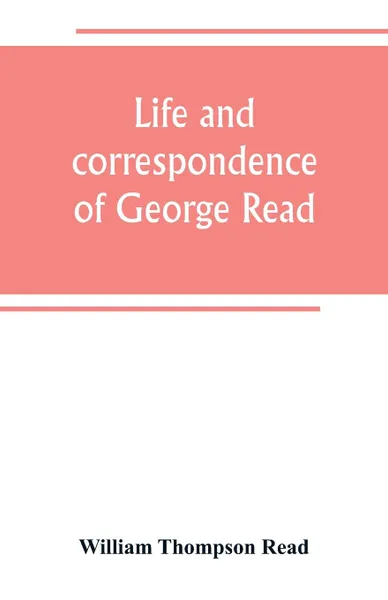 Обложка книги Life and correspondence of George Read, a signer of the Declaration of Independence. With notices of some of his contemporaries, William Thompson Read