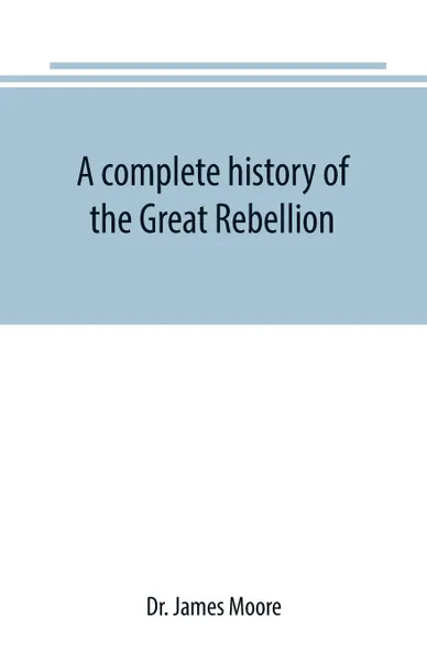 Обложка книги A complete history of the Great Rebellion ; or, The Civil War in the United States, 1861-1865 Comprising a full and impartial account of the Military and Naval Operations, with vivid and accurate descriptions of the various battles, bombardments, ..., Dr. James Moore