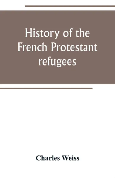 Обложка книги History of the French Protestant refugees, from the revocation of the edict of Nantes to the Present days, Charles Weiss