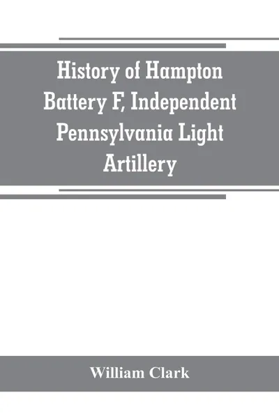 Обложка книги History of Hampton Battery F, Independent Pennsylvania Light Artillery. organized at Pittsburgh, Pa., October 8, 1861 ; mustered out in Pittsburg, June 26, 1865, William Clark