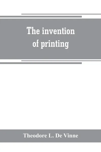 Обложка книги The invention of printing. a collection of facts and opinions descriptive of early prints and playing cards, the block-books of the fifteenth century, the legend of Lourens Janszoon Coster, of Haarlem, and the work of John Gutenberg and his associ..., Theodore L. De Vinne