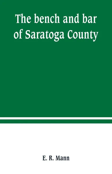 Обложка книги The bench and bar of Saratoga County, or, Reminiscences of the judiciary, and scenes in the court room. from the organization of the county to the present time, E. R. Mann