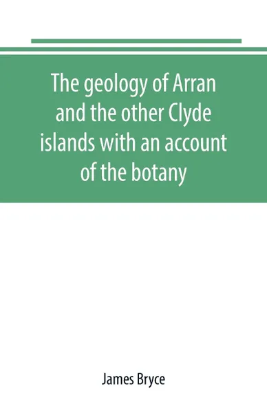 Обложка книги The geology of Arran and the other Clyde islands with an account of the botany, natural history, and antiquities, notices of the scenery and an itinerary of the routes, James Bryce