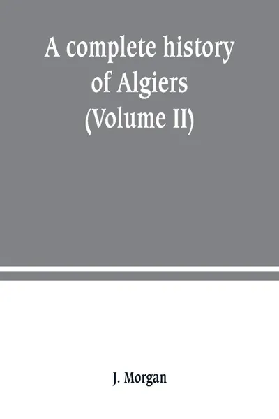 Обложка книги A complete history of Algiers. from the earlirft to the prefent times the whole interfperfed with many curious remarks and paffages, not touched on by any writer whatever (Volume II), J. Morgan