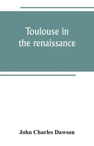 Обложка книги Toulouse in the renaissance; the Floral games; university and student life. Etienne Dolet (1532-1534) Part I The Floral Games of Toulouse, John Charles Dawson