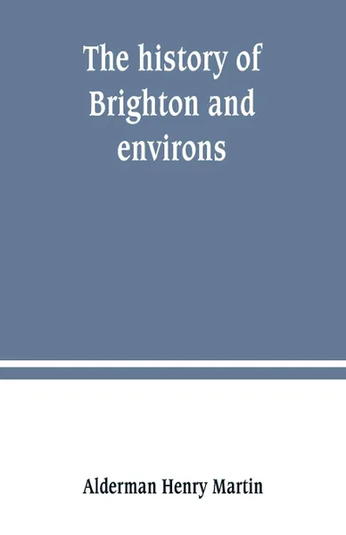 Обложка книги The history of Brighton and environs, from the earliest known period to the present time. together with a short historical description of towns and villages of interest within twelve miles of Brighton, Alderman Henry Martin