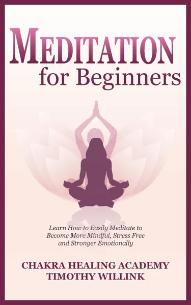 Обложка книги Meditation for Beginners. Learn How to Easily Meditate to Become More Mindful, Stress Free and Stronger Emotionally, Timothy Willink, Chakra Healing Academy