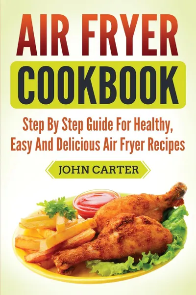 Обложка книги Air Fryer Cookbook. Step By Step Guide For Healthy, Easy And Delicious Air Fryer Recipes, John Carter