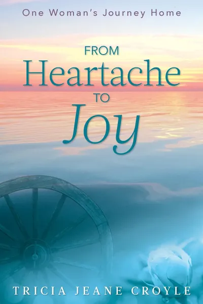 Обложка книги From Heartache to Joy. One Woman's Journey Home, Tricia Jeane Croyle