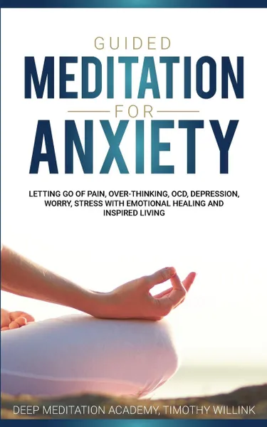 Обложка книги Guided Meditation for Anxiety. Letting Go of Pain, Over-Thinking, OCD, Depression, Worry, Stress With Emotional Healing and Inspired Living, Timothy Willink, Deep Meditation Academy