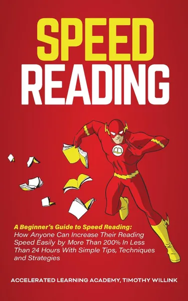 Обложка книги Speed Reading. A Beginner's Guide to Speed Reading: How Anyone Can Increase Their Reading Speed Easily by More Than 200% In Less Than 24 Hours With Simple Tips, Techniques and Strategies, Timothy Willink, Accelerated Learning Academy