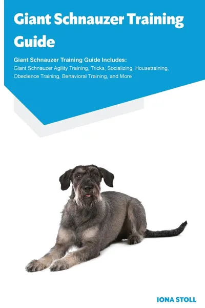 Обложка книги Giant Schnauzer Training Guide Giant Schnauzer Training Guide Includes. Giant Schnauzer Agility Training, Tricks, Socializing, Housetraining, Obedience Training, Behavioral Training, and More, Iona Stoll