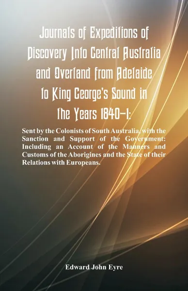 Обложка книги Journals Of Expeditions Of Discovery Into Central Australia And Overland From Adelaide To King George's Sound In The Years 1840-1. Sent By The Colonists Of South Australia, With The Sanction And Support Of The Government: Including An Account Of T..., Edward John Eyre