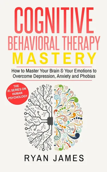 Обложка книги Cognitive Behavioral Therapy. Mastery- How to Master Your Brain & Your Emotions to Overcome Depression, Anxiety and Phobias (Cognitive Behavioral Therapy Series), Ryan James