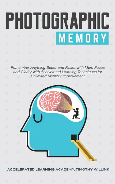 Обложка книги Photographic Memory. Remember Anything Better and Faster with More Focus and Clarity with Accelerated Learning Techniques for Unlimited Memory Improvement, Timothy Willink, Accelerated Learning Academy