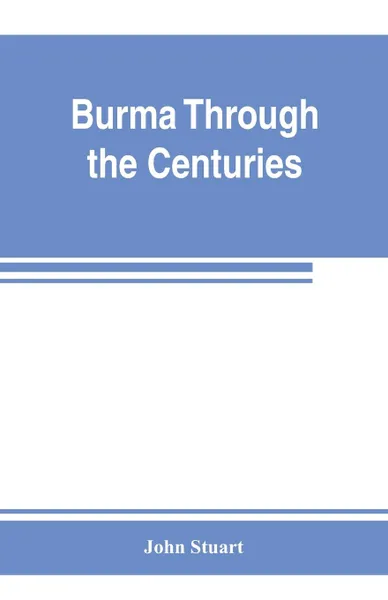 Обложка книги Burma through the centuries; being a short account of the leading races of Burma, of their origin, and of their struggles for supremacy throughout past centuries; also of the three Burmese wars and of the annexation of the country by the British g..., John Stuart