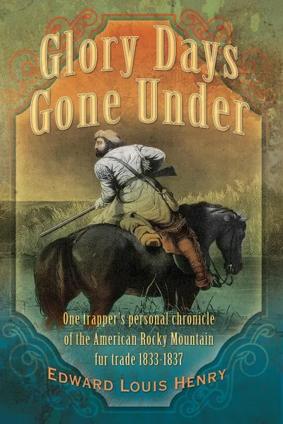 Обложка книги Glory Days Gone Under. One Trapper's Personal Chronicle of the American Rocky Mountain Fur Trade 1833-1837, Edward Louis Henry