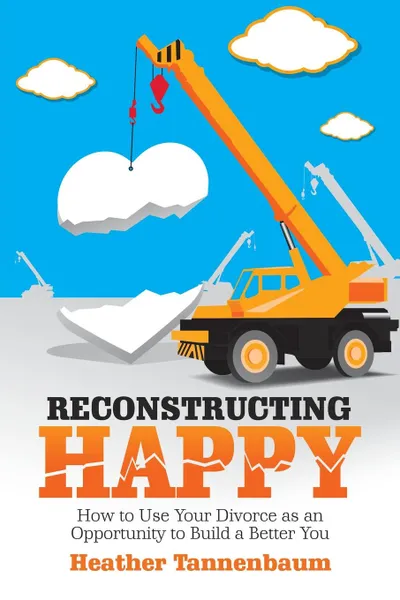 Обложка книги Reconstructing Happy. How to Use Your Divorce as an Opportunity to Build a Better You, Heather Tannenbaum
