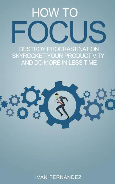 Обложка книги How to Focus. Destroy Procrastination, Skyrocket Your Productivity and Do More in Less Time, Ivan Fernandez