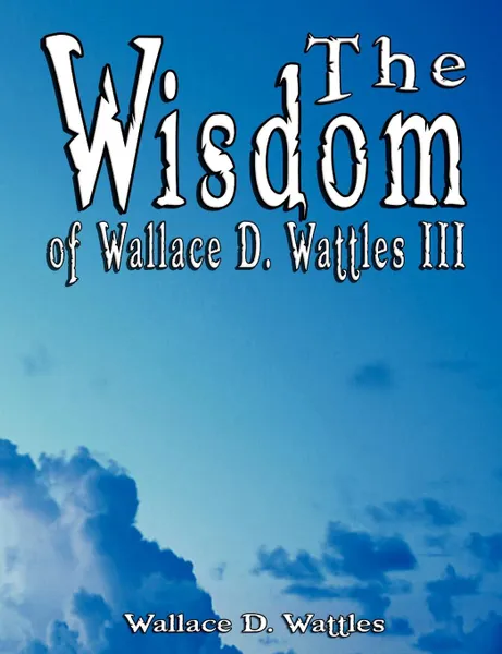 Обложка книги The Wisdom of Wallace D. Wattles III - Including. The Science of Mind, The Road to Power AND Your Invisible Power, Wallace D. Wattles