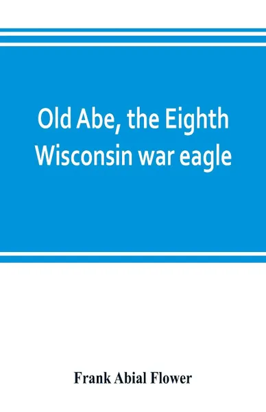Обложка книги Old Abe, the Eighth Wisconsin war eagle. a full account of his capture and enlistment, exploits in war and honorable as well as useful career in peace, Frank Abial Flower