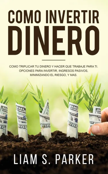 Обложка книги Como invertir dinero. Como Triplicar Tu Dinero y Hacer Que Trabaje Para Ti. Opciones Para Invertir, Ingresos Pasivos, Minimizando El Riesgo, y Mas, Liam S. Parker