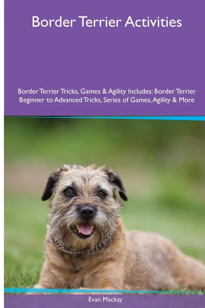 Обложка книги Border Terrier  Activities Border Terrier Tricks, Games & Agility. Includes. Border Terrier Beginner to Advanced Tricks, Series of Games, Agility and More, Evan Mackay