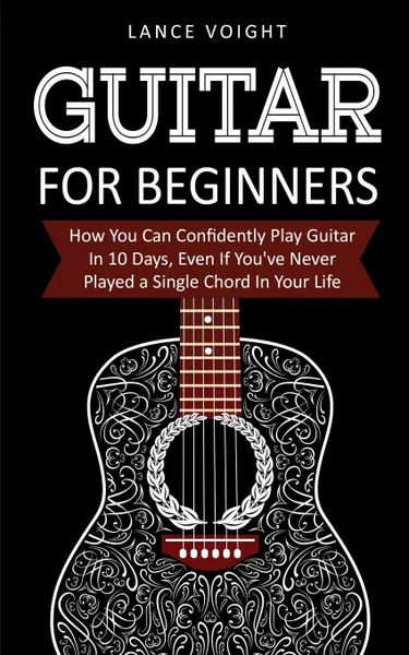 Обложка книги Guitar for Beginners. How You Can Confidently Play Guitar In 10 Days, Even If You've Never Played a Single Chord In Your Life, Lance Voight