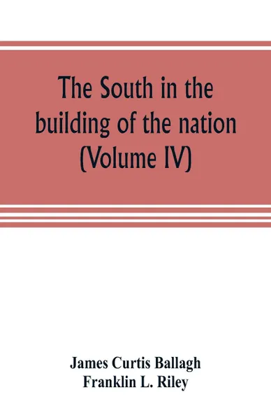 Обложка книги The South in the building of the nation. a history of the southern states designed to record the South's part in the making of the American nation; to portray the character and genius, to chronicle the achievements and progress and to illustrate t..., James Curtis Ballagh, Franklin L. Riley