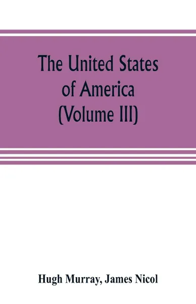 Обложка книги The United States of America (Volume III). their history from the earliest period; their industry, commerce, banking transactions, and national works; their institutions and character, political, social, and literary: with a survey of the territor..., Hugh Murray, James Nicol