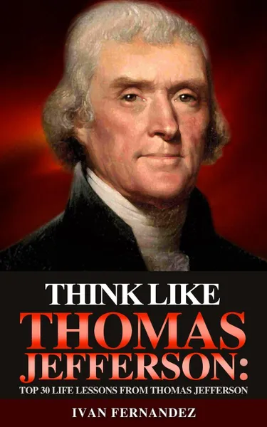 Обложка книги Think Like Thomas Jefferson. Top 30 Life Lessons from Thomas Jefferson, Ivan Fernandez