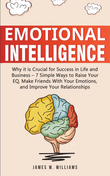 Обложка книги Emotional Intelligence. Why it is Crucial for Success in Life and Business - 7 Simple Ways to Raise Your EQ, Make Friends with Your Emotions, and Improve Your Relationships, James W. Williams